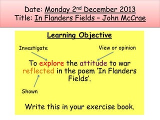 Date: Monday 2nd December 2013
Title: In Flanders Fields – John McCrae
Learning Objective
To explore the attitude to war
reflected in the poem ‘In Flanders
Fields’.
Write this in your exercise book.
Investigate View or opinion
Shown
 
