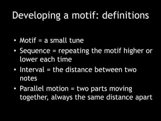 Developing a motif: definitions
• Motif = a small tune
• Sequence = repeating the motif higher or
lower each time
• Interval = the distance between two
notes
• Parallel motion = two parts moving
together, always the same distance apart
 