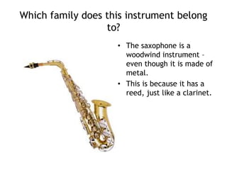 Which family does this instrument belong
to?
• The saxophone is a
woodwind instrument –
even though it is made of
metal.
• This is because it has a
reed, just like a clarinet.
 