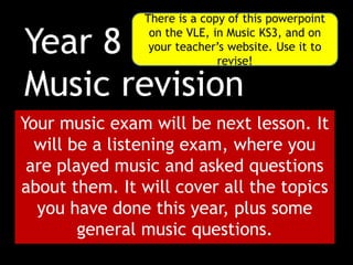 Year 8
Music revision
Your music exam will be next lesson. It
will be a listening exam, where you
are played music and asked questions
about them. It will cover all the topics
you have done this year, plus some
general music questions.
There is a copy of this powerpoint
on the VLE, in Music KS3, and on
your teacher’s website. Use it to
revise!
 