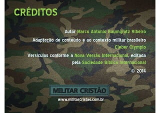 AutorAutor Marco AntonioMarco Antonio BaumgratzBaumgratz RibeiroRibeiro
Adaptação de conteúdo e ao contexto militar brasileiroAdaptação de conteúdo e ao contexto militar brasileiro
Cleber OlympioCleber Olympio
Versículos conforme aVersículos conforme a Nova Versão InternacionalNova Versão Internacional, editada, editada
pelapela Sociedade Bíblica InternacionalSociedade Bíblica Internacional
© 2014© 2014
CRÉDITOS
www.militarcristao.com.br
 