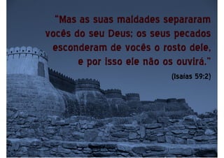 “Mas as suas maldades separaram
vocês do seu Deus; os seus pecados
esconderam de vocês o rosto dele,
e por isso ele não os ouvirá.”
(Isaías 59:2)
 