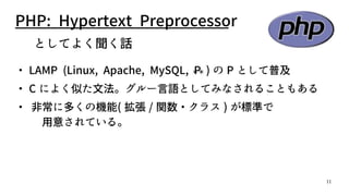 11
PHP: Hypertext Preprocessor
　としてよく聞く話
・ LAMP (Linux, Apache, MySQL, P＊＊ ) の P として普及
・ C によく似た文法。グルー言語としてみなされることもある
・ 非常に多くの機能( 拡張 / 関数・クラス ) が標準で
用意されている。
 
