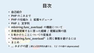 2
目次
●
自己紹介
●
PHP のこれまで
●
PHP の仕組み と 拡張モジュール
●
PHP と 文字列
●
mbstring.func_overload の機能について
●
非推奨提案するに至った経緯 / 提案以降の話
●
5 年かけたことについての反省点
●
"mbstring.func_overload" と同じ事態を避けるには
●
まとめ
●
... おまけの話 ( 例えば文字列を避ける、 7.2 での他の deprecated)
 