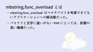 52
mbstring.func_overload はマルチバイトを考慮できてな
いアプリケーションへの解決案だった。
バイナリと文字に違いがない PHP にとっては、影響の
高い機構だった。
mbstring.func_overload とは
 