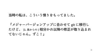55
当時の私は、こういう憤りをもってました。
「メジャーバージョンアップに合わせて git に移行し
たけど、 (1. 系からの ) 枝分かれ以降の修正が取り込まれ
てないじゃん。ずこ！」
 
