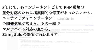 59
zf1 にて、各コンポーネントごとで PHP 環境の
差分対応のために横展開的な修正があったことから、
ユーティリティコンポーネント (ZendStdlib)
の開発気風が高まり、その一環で
マルチバイト対応の点から、
StringUtils の提案が行われます。
 