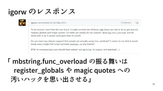 73
igorw のレスポンス
「 mbstring.func_overload の振る舞いは　　　
　 register_globals や magic quotes への
　汚いハックを思い出させる」
 