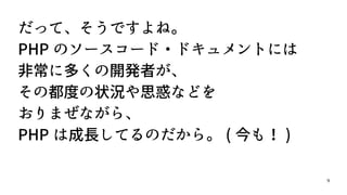 9
だって、そうですよね。
PHP のソースコード・ドキュメントには
非常に多くの開発者が、
その都度の状況や思惑などを
おりまぜながら、
PHP は成長してるのだから。 ( 今も！ )
 