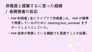 91
非推奨と提案するに至った経緯
/ 各開発者の反応
PHP 利用者 ( 主にライブラリ作成者 ) は、 PHP が標準
で用意しているがために mbstring.func_overload をサ
ポートしようとしていた。
PHP 自体が用意している機能でも見直すことが必要。
 