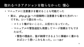 96
取れるべきアクションを取らなかった 慢心
●
マニュアルに注意書きを載せることも可能だった
●
実は、 php.gr.jp への投稿時に注意書きも載せた方がいい
ですね。という話はあった。
&ndash; コミット権がないことに、人任せになっていた。
&ndash; マニュアルの警告追記も用意してマージ依頼までもでき
たはず。
●
警告の理由を、皆が納得できるように事細かく書かな
ればという思いこみもあった。という逃げ
 