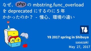なぜ、 PHP の mbstring.func_overload
を deprecated にするのに 5 年
かかったのか？ - 慢心、環境の違い
Y8 2017 spring in Shibuya
sasezaki
May 27, 2017
 