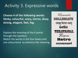 Choose 4 of the following words:
Sticky, colourful, scary, mirror, dizzy,
strong, elegant, fast, fog.
Express the meaning of the 4 words
through the typeface.
Sketch the words in the four boxes and
use colour/tone to enhance the meaning.
Activity 3. Expressive words
 