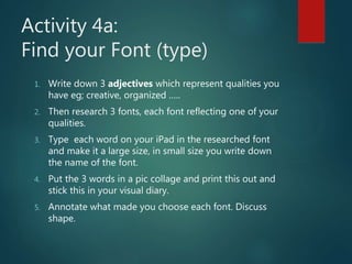 Activity 4a:
Find your Font (type)
1. Write down 3 adjectives which represent qualities you
have eg; creative, organized …..
2. Then research 3 fonts, each font reflecting one of your
qualities.
3. Type each word on your iPad in the researched font
and make it a large size, in small size you write down
the name of the font.
4. Put the 3 words in a pic collage and print this out and
stick this in your visual diary.
5. Annotate what made you choose each font. Discuss
shape.
 