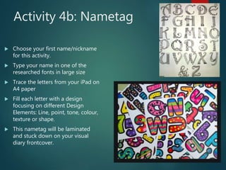 Activity 4b: Nametag
 Choose your first name/nickname
for this activity.
 Type your name in one of the
researched fonts in large size
 Trace the letters from your iPad on
A4 paper
 Fill each letter with a design
focusing on different Design
Elements: Line, point, tone, colour,
texture or shape.
 This nametag will be laminated
and stuck down on your visual
diary frontcover.
 