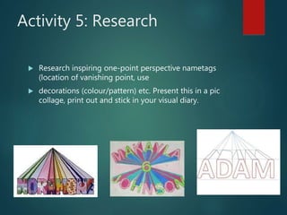 Activity 5: Research
 Research inspiring one-point perspective nametags
(location of vanishing point, use
 decorations (colour/pattern) etc. Present this in a pic
collage, print out and stick in your visual diary.
 