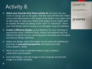 Activity 8.
 Select your favorite font (from activity 4) and print out your
name in a large size on A4 paper. Add the name off the font. Make
some small adjustments in the shape of the letters. You might want
to add wings or make your letters look drippy or you might want
to simplify the letter by taking of the “serif’ or “overshoot”. Show
your final design before tracing in on A4 paper using the lightbox.
 Create 2 different designs (quick sketches) for your nametag in
perspective using 2 different fonts, colours and patterns and use
different locations of your vanishing point. Annotate your thoughts
and discuss design elements!
 Select one design, adjust the shape, to your personal preferences
and draw in one point perspective and experiment with
colour/pattern. (draft)
 Work on your final in selected medium (copic markers/
watercolour pencils/paint)
 Scan final design, crop the image on the computer and put the
image in a sticker template.

 