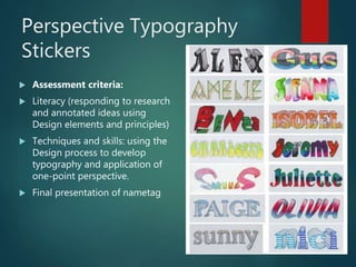 Perspective Typography
Stickers
 Assessment criteria:
 Literacy (responding to research
and annotated ideas using
Design elements and principles)
 Techniques and skills: using the
Design process to develop
typography and application of
one-point perspective.
 Final presentation of nametag
 