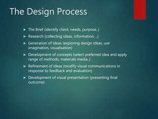 The Design Process
 The Brief (identify client, needs, purpose..)
 Research (collecting ideas, information, ..)
 Generation of ideas (exploring design ideas, use
imagination, visualisation)
 Development of concepts (select preferred idea and apply
range of methods, materials media..)
 Refinement of ideas (modify visual communications in
response to feedback and evaluation)
 Development of visual presentation (presenting final
outcome)
 