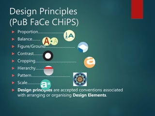 Design Principles
(PuB FaCe CHiPS)
 Proportion…………………….
 Balance……..
 Figure/Ground……………………….
 Contrast……….
 Cropping…………………………………
 Hierarchy………
 Pattern……………………………….
 Scale………….
 Design principles are accepted conventions associated
with arranging or organising Design Elements.
 