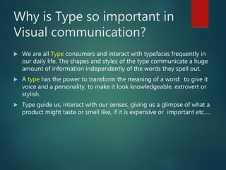Why is Type so important in
Visual communication?
 We are all Type consumers and interact with typefaces frequently in
our daily life. The shapes and styles of the type communicate a huge
amount of information independently of the words they spell out.
 A type has the power to transform the meaning of a word: to give it
voice and a personality, to make it look knowledgeable, extrovert or
stylish.
 Type guide us, interact with our senses, giving us a glimpse of what a
product might taste or smell like, if it is expensive or important etc….
 