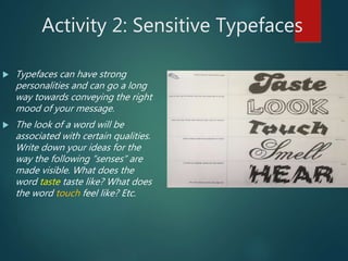Activity 2: Sensitive Typefaces
 Typefaces can have strong
personalities and can go a long
way towards conveying the right
mood of your message.
 The look of a word will be
associated with certain qualities.
Write down your ideas for the
way the following ”senses” are
made visible. What does the
word taste taste like? What does
the word touch feel like? Etc.
 