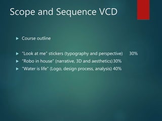 Scope and Sequence VCD
 Course outline
 “Look at me” stickers (typography and perspective) 30%
 “Robo in house” (narrative, 3D and aesthetics)30%
 “Water is life” (Logo, design process, analysis) 40%
 