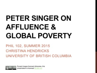 PETER SINGER ON
AFFLUENCE &
GLOBAL POVERTY
PHIL 102, SUMMER 2015
CHRISTINA HENDRICKS
UNIVERSITY OF BRITISH COLUMBIA
Except images licensed otherwise, this
presentation is licensed CC BY 4.0
 