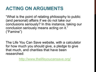ACTING ON ARGUMENTS
“What is the point of relating philosophy to public
(and personal) affairs if we do not take our
conclusions seriously? In this instance, taking our
conclusion seriously means acting on it.”
(“Famine”)
The Life You Can Save website, with a calculator
for how much you should give, a pledge to give
that much, and charities that have been
researched:
http://www.thelifeyoucansave.org/
 