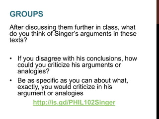 GROUPS
After discussing them further in class, what
do you think of Singer’s arguments in these
texts?
• If you disagree with his conclusions, how
could you criticize his arguments or
analogies?
• Be as specific as you can about what,
exactly, you would criticize in his
argument or analogies
http://is.gd/PHIL102Singer
 