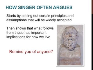 HOW SINGER OFTEN ARGUES
Starts by setting out certain principles and
assumptions that will be widely accepted
Then shows that what follows
from these has important
implications for how we live
Remind you of anyone?
 