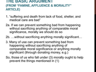 THE BASIC ARGUMENT
(FROM “FAMINE, AFFLUENCE & MORALITY”
ARTICLE)
1. “suffering and death from lack of food, shelter, and
medical care are bad”
2a. If we can prevent something bad from happening
without sacrificing anything of comparable moral
significance, morally we should do so
2b. …without sacrificing anything morally significant…
3. Many of use can prevent something bad from
happening without sacrificing anything of
comparable moral significance or anything morally
significant (through donating money, e.g.)
So, those of us who fall under (3) morally ought to help
prevent the things mentioned in (1)
 