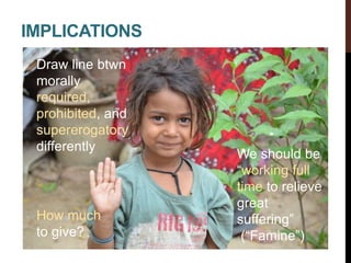 IMPLICATIONS
How much
to give?
Draw line btwn
morally
required,
prohibited, and
supererogatory
differently
We should be
“working full
time to relieve
great
suffering”
(“Famine”)
 