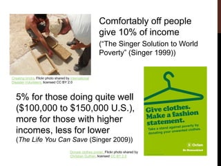Comfortably off people
give 10% of income
(“The Singer Solution to World
Poverty” (Singer 1999))
Creating bricks, Flickr photo shared by International
Disaster Volunteers, licensed CC BY 2.0
Donate clothes poster, Flickr photo shared by
Christian Guthier, licensed CC BY 2.0
5% for those doing quite well
($100,000 to $150,000 U.S.),
more for those with higher
incomes, less for lower
(The Life You Can Save (Singer 2009))
 