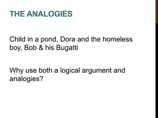 THE ANALOGIES
Child in a pond, Dora and the homeless
boy, Bob & his Bugatti
Why use both a logical argument and
analogies?
 