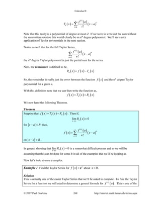 Calculus II
( )
( )
( )
( )
0 !
in
i
n
i
f a
T x x a
i=
= −∑
Note that this really is a polynomial of degree at most n! If we were to write out the sum without
the summation notation this would clearly be an nth
degree polynomial. We’ll see a nice
application of Taylor polynomials in the next section.
Notice as well that for the full Taylor Series,
( )
( )
( )
0 !
n
n
n
f a
x a
n
∞
=
−∑
the nth
degree Taylor polynomial is just the partial sum for the series.
Next, the remainder is defined to be,
( ) ( ) ( )n nR x f x T x= −
So, the remainder is really just the error between the function ( )f x and the nth
degree Taylor
polynomial for a given n.
With this definition note that we can then write the function as,
( ) ( ) ( )n nf x T x R x= +
We now have the following Theorem.
Theorem
Suppose that ( ) ( ) ( )n nf x T x R x= + . Then if,
( )lim 0n
n
R x
→∞
=
for x a R− < then,
( )
( )
( )
( )
0 !
n
n
n
f a
f x x a
n
∞
=
= −∑
on x a R− < .
In general showing that ( )lim 0n
n
R x
→∞
= is a somewhat difficult process and so we will be
assuming that this can be done for some R in all of the examples that we’ll be looking at.
Now let’s look at some examples.
Example 1 Find the Taylor Series for ( ) x
f x = e about 0x = .
Solution
This is actually one of the easier Taylor Series that we’ll be asked to compute. To find the Taylor
Series for a function we will need to determine a general formula for ( )
( )n
f a . This is one of the
© 2007 Paul Dawkins 268 http://tutorial.math.lamar.edu/terms.aspx
 