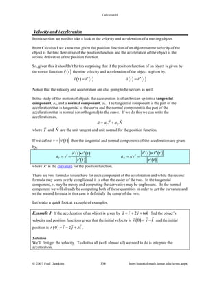 Calculus II
Velocity and Acceleration
In this section we need to take a look at the velocity and acceleration of a moving object.
From Calculus I we know that given the position function of an object that the velocity of the
object is the first derivative of the position function and the acceleration of the object is the
second derivative of the position function.
So, given this it shouldn’t be too surprising that if the position function of an object is given by
the vector function ( )r t

then the velocity and acceleration of the object is given by,
( ) ( ) ( ) ( )v t r t a t r t′ ′′= =
   
Notice that the velocity and acceleration are also going to be vectors as well.
In the study of the motion of objects the acceleration is often broken up into a tangential
component, aT, and a normal component, aN. The tangential component is the part of the
acceleration that is tangential to the curve and the normal component is the part of the
acceleration that is normal (or orthogonal) to the curve. If we do this we can write the
acceleration as,
T Na a T a N= +
 
where T

and N

are the unit tangent and unit normal for the position function.
If we define ( )v v t=

then the tangential and normal components of the acceleration are given
by,
( ) ( )
( )
( ) ( )
( )
2
T N
r t r tr t r t
a v a v
r t r t
κ
′ ′′×′ ′′
′= = = =
′ ′
  

where κ is the curvature for the position function.
There are two formulas to use here for each component of the acceleration and while the second
formula may seem overly complicated it is often the easier of the two. In the tangential
component, v, may be messy and computing the derivative may be unpleasant. In the normal
component we will already be computing both of these quantities in order to get the curvature and
so the second formula in this case is definitely the easier of the two.
Let’s take a quick look at a couple of examples.
Example 1 If the acceleration of an object is given by 2 6a i j tk= + +
 
find the object’s
velocity and position functions given that the initial velocity is ( )0v j k= −

and the initial
position is ( )0 2 3r i j k= − +
 
.
Solution
We’ll first get the velocity. To do this all (well almost all) we need to do is integrate the
acceleration.
© 2007 Paul Dawkins 358 http://tutorial.math.lamar.edu/terms.aspx
 