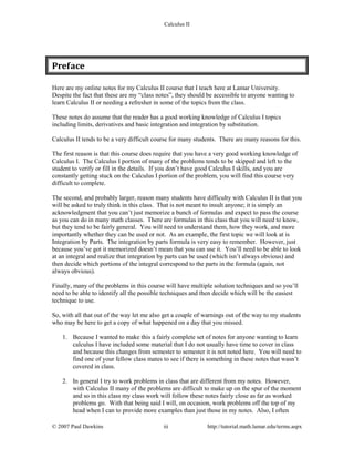 Calculus II
Preface
Here are my online notes for my Calculus II course that I teach here at Lamar University.
Despite the fact that these are my “class notes”, they should be accessible to anyone wanting to
learn Calculus II or needing a refresher in some of the topics from the class.
These notes do assume that the reader has a good working knowledge of Calculus I topics
including limits, derivatives and basic integration and integration by substitution.
Calculus II tends to be a very difficult course for many students. There are many reasons for this.
The first reason is that this course does require that you have a very good working knowledge of
Calculus I. The Calculus I portion of many of the problems tends to be skipped and left to the
student to verify or fill in the details. If you don’t have good Calculus I skills, and you are
constantly getting stuck on the Calculus I portion of the problem, you will find this course very
difficult to complete.
The second, and probably larger, reason many students have difficulty with Calculus II is that you
will be asked to truly think in this class. That is not meant to insult anyone; it is simply an
acknowledgment that you can’t just memorize a bunch of formulas and expect to pass the course
as you can do in many math classes. There are formulas in this class that you will need to know,
but they tend to be fairly general. You will need to understand them, how they work, and more
importantly whether they can be used or not. As an example, the first topic we will look at is
Integration by Parts. The integration by parts formula is very easy to remember. However, just
because you’ve got it memorized doesn’t mean that you can use it. You’ll need to be able to look
at an integral and realize that integration by parts can be used (which isn’t always obvious) and
then decide which portions of the integral correspond to the parts in the formula (again, not
always obvious).
Finally, many of the problems in this course will have multiple solution techniques and so you’ll
need to be able to identify all the possible techniques and then decide which will be the easiest
technique to use.
So, with all that out of the way let me also get a couple of warnings out of the way to my students
who may be here to get a copy of what happened on a day that you missed.
1. Because I wanted to make this a fairly complete set of notes for anyone wanting to learn
calculus I have included some material that I do not usually have time to cover in class
and because this changes from semester to semester it is not noted here. You will need to
find one of your fellow class mates to see if there is something in these notes that wasn’t
covered in class.
2. In general I try to work problems in class that are different from my notes. However,
with Calculus II many of the problems are difficult to make up on the spur of the moment
and so in this class my class work will follow these notes fairly close as far as worked
problems go. With that being said I will, on occasion, work problems off the top of my
head when I can to provide more examples than just those in my notes. Also, I often
© 2007 Paul Dawkins iii http://tutorial.math.lamar.edu/terms.aspx
 