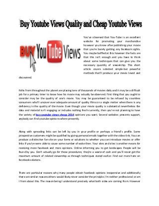 You've observed that You-Tube is an excellent
website for promoting your merchandise
however you know after publishing your movie
that you're barely getting any facebook sights.
You maybe baffled at this however the facts are
that this isn't enough and you have to think
about some techniques that can give you the
necessary quantity of viewership. This short
article covers selected simple-but powerful
methods that'll produce your movie loved and
discovered.

Folks from throughout the planet are placing tens of thousands of movies daily and it may be a difficult
job for a primary timer to know how his movie may actually be observed. First thing that you ought to
consider may be the quality of one's movie. You may be guaranteed to be refused by countless
consumers who'll uncover over adequate amount of quality films on a single matter when there is any
deficiency in the quality of the movie. Even though your movie quality is substantial nevertheless the
data and material isn't engaging or includes nothing fresh currently, then you're not planning to have
the variety of buy youtube views cheap 2014 opinions you want. Several websites presents support,
anybody can find youtube opinions where presently.

Along with spreading links can be left by you in your profile or perhaps a friend’s profile. Some
prospective customers might be qualified by giving personal emails together with the video-link. You can
produce a distinctive fan site on your items or solutions to whether you can introduce movies or offer
links if you've were able to cause some number of wake then. Your sites and sites is another means for
receiving more facebook and more opinions. Online informing you to get landscapes People will be
found by you. Don't actually go for these procedures; they're a waste of cash and you'll never get the
maximum amount of related viewership as through techniques stated earlier. Find out more here on
facebook solutions.

There are particular reasons why many people obtain facebook opinions inexpensive and additionally
there are similar reasons others would likely never consider the principle. I'm neither professional or am
I from about this. The reason being I understand precisely what both sides are coming from. However

 