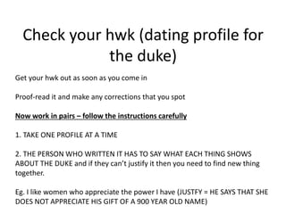 Check your hwk (dating profile for
the duke)
Get your hwk out as soon as you come in
Proof-read it and make any corrections that you spot
Now work in pairs – follow the instructions carefully
1. TAKE ONE PROFILE AT A TIME
2. THE PERSON WHO WRITTEN IT HAS TO SAY WHAT EACH THING SHOWS
ABOUT THE DUKE and if they can’t justify it then you need to find new thing
together.
Eg. I like women who appreciate the power I have (JUSTFY = HE SAYS THAT SHE
DOES NOT APPRECIATE HIS GIFT OF A 900 YEAR OLD NAME)
 