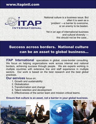 www.itapintl.com
National culture is a business issue. But
often it is seen as a
‘problem’ —a barrier to overcome,
or an enemy to be beaten.
Yet in an age of international business
and cultural diversity —
this should not be the case...
Success across borders. National culture
can be an asset to global business...
ITAP International specializes in global, cross-border consulting.
We focus on helping organizations work across internal and national
borders, achieving success through people. We are experts working in
multiple countries with extensive line and staff experience in multiple
sectors. Our work is based on the best research and the best global
practices.
Our services focus on:
1. Growth and sustainability
2. Globalization
3. Transformation and change
4. Talent retention and development
5. Effectiveness of the senior team and mission critical teams.
Ensure that culture is an asset, not a barrier in your global business.
 