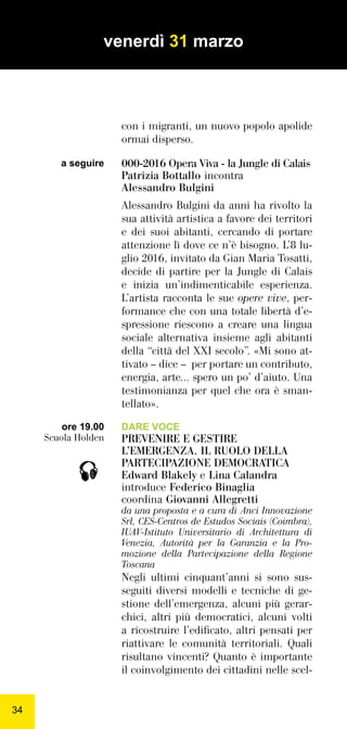 3434
con i migranti, un nuovo popolo apolide
ormai disperso.
000-2016 Opera Viva - la Jungle di Calais
Patrizia Bottallo incontra
Alessandro Bulgini
Alessandro Bulgini da anni ha rivolto la
sua attività artistica a favore dei territori
e dei suoi abitanti, cercando di portare
attenzione lì dove ce n’è bisogno. L’8 lu-
glio 2016, invitato da Gian Maria Tosatti,
decide di partire per la Jungle di Calais
e inizia un’indimenticabile esperienza.
L’artista racconta le sue opere vive, per-
formance che con una totale libertà d’e-
spressione riescono a creare una lingua
sociale alternativa insieme agli abitanti
della “città del XXI secolo”. «Mi sono at-
tivato – dice – per portare un contributo,
energia, arte... spero un po’ d’aiuto. Una
testimonianza per quel che ora è sman-
tellato».
DARE VOCE
PREVENIRE E GESTIRE
L’EMERGENZA. IL RUOLO DELLA
PARTECIPAZIONE DEMOCRATICA
Edward Blakely e Lina Calandra
introduce Federico Binaglia
coordina Giovanni Allegretti
da una proposta e a cura di Anci Innovazione
Srl, CES-Centros de Estudos Sociais (Coimbra),
IUAV-Istituto Universitario di Architettura di
Venezia, Autorità per la Garanzia e la Pro-
mozione della Partecipazione della Regione
Toscana
Negli ultimi cinquant’anni si sono sus-
seguiti diversi modelli e tecniche di ge-
stione dell’emergenza, alcuni più gerar-
chici, altri più democratici, alcuni volti
a ricostruire l’ediﬁcato, altri pensati per
riattivare le comunità territoriali. Quali
risultano vincenti? Quanto è importante
il coinvolgimento dei cittadini nelle scel-
ore 19.00
Scuola Holden
venerdì 31 marzo

a seguire
 