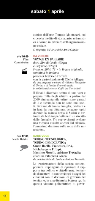 4646
storico dell’arte Tomaso Montanari, sul
crocevia inedito di storia, arte, urbanisti-
ca e forme in divenire dell’organizzazio-
ne sociale.
Si ringrazia il Fiorile delle Arti e Culture
DA VEDERE
VOYAGE EN BARBARIE
docu-ﬁlm di Cécile Allegra
e Delphine Deloget
Francia, 2014, 72’ - in lingua originale,
sottotitoli in italiano
presenta Federico Ferrero
con la partecipazione di Cécile Allegra
da una proposta e a cura di Alliance Française
di Torino e di Institut Français Italia
in collaborazione con Caffè dei Giornalisti
Il Sinai è diventato teatro di una vera e
propria tratta degli schiavi: a partire dal
2009 cinquantamila eritrei sono passati
da lì e diecimila non ne sono mai usci-
ti. Giovani, di buona famiglia, cristiani e
in fuga da una dittatura, vengono rapiti
durante la marcia verso il Sudan e tor-
turati da beduini per ottenere un riscatto
dalle famiglie. Tre sopravvissuti svelano
una vicenda avvolta ancora dal silenzio,
l’ennesimo dramma sulle rotte della mi-
grazione.
DARE VOCE
TORINO TECNOLOGICA,
TORINO DEMOCRATICA
Guido Boella, Francesca Bria,
Michelangelo Filippi,
Massimo Morelli, Adriano Travaglia
coordina Filomena Greco
da un’idea di Guido Boella e Adriano Travaglia
Le trasformazioni della società contem-
poranea impongono di ripensare il rap-
porto tra politica e cittadinanza, tentan-
do di mettere in connessione i bisogni dei
cittadini con le decisioni di governo del
territorio, in una dinamica bottom up. In
questa visione policentrica di gover-
ore 16.00
Film
Commission
ore 17.00
Scuola Holden
sabato 1 aprile

 