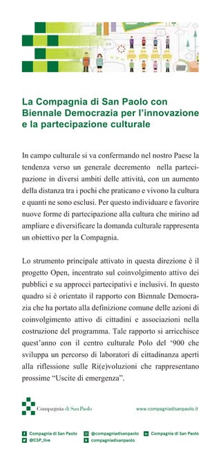 44
In campo culturale si va confermando nel nostro Paese la
tendenza verso un generale decremento nella parteci-
pazione in diversi ambiti delle attività, con un aumento
della distanza tra i pochi che praticano e vivono la cultura
e quanti ne sono esclusi. Per questo individuare e favorire
nuove forme di partecipazione alla cultura che mirino ad
ampliare e diversificare la domanda culturale rappresenta
un obiettivo per la Compagnia.
Lo strumento principale attivato in questa direzione è il
progetto Open, incentrato sul coinvolgimento attivo dei
pubblici e su approcci partecipativi e inclusivi. In questo
quadro si è orientato il rapporto con Biennale Democra-
zia che ha portato alla definizione comune delle azioni di
coinvolgimento attivo di cittadini e associazioni nella
costruzione del programma. Tale rapporto si arricchisce
quest’anno con il centro culturale Polo del ‘900 che
sviluppa un percorso di laboratori di cittadinanza aperti
alla riflessione sulle Ri(e)voluzioni che rappresentano
prossime “Uscite di emergenza”.
www.compagniadisanpaolo.it
La Compagnia di San Paolo con
Biennale Democrazia per l’innovazione
e la partecipazione culturale
 