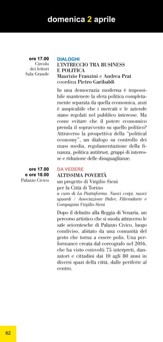 6262
DIALOGHI
L’INTRECCIO TRA BUSINESS
E POLITICA
Maurizio Franzini e Andrea Prat
coordina Pietro Garibaldi
In una democrazia moderna è impossi-
bile mantenere la sfera politica completa-
mente separata da quella economica, anzi
è auspicabile che i mercati e le aziende
siano regolati nel pubblico interesse. Ma
come evitare che il potere economico
prenda il sopravvento su quello politico?
Attraverso la prospettiva della “political
economy”, un dialogo su controllo dei
mass media, regolamentazione della ﬁ-
nanza, politica antitrust, gruppi di interes-
se e riduzione delle disuguaglianze.
DA VEDERE
ALTISSIMA POVERTÀ
un progetto di Virgilio Sieni
per la Città di Torino
a cura di La Piattaforma. Nuovi corpi, nuovi
sguardi / Associazione Didee, Filieradarte e
Compagnia Virgilio Sieni
Dopo il debutto alla Reggia di Venaria, un
percorso artistico che si snoda attraverso le
sale seicentesche di Palazzo Civico, luogo
condiviso, abitato da una comunità del
gesto che torna a essere polis. Una per-
formance creata dal coreografo nel 2016,
che ha visto coinvolti 75 interpreti, dan-
zatori e cittadini dai 10 agli 80 anni in
diversi spazi della città, dalle periferie al
centro.
ore 17.00
e ore 18.00
Palazzo Civico
domenica 2 aprile
ore 17.00
Circolo
dei lettori
Sala Grande
 