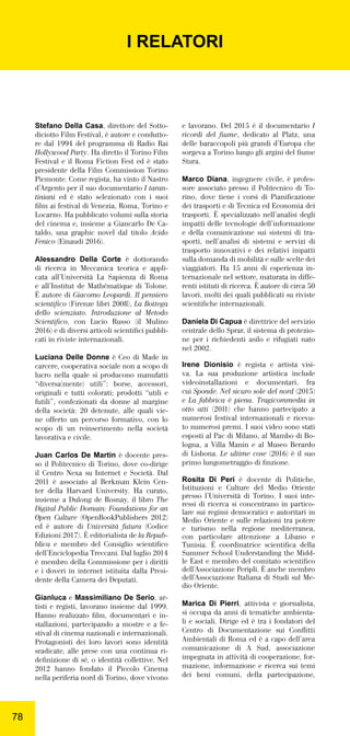 7878
Stefano Della Casa, direttore del Sotto-
diciotto Film Festival, è autore e condutto-
re dal 1994 del programma di Radio Rai
Hollywood Party. Ha diretto il Torino Film
Festival e il Roma Fiction Fest ed è stato
presidente della Film Commission Torino
Piemonte. Come regista, ha vinto il Nastro
d’Argento per il suo documentario I taran-
tiniani ed è stato selezionato con i suoi
ﬁlm ai festival di Venezia, Roma, Torino e
Locarno. Ha pubblicato volumi sulla storia
del cinema e, insieme a Giancarlo De Ca-
taldo, una graphic novel dal titolo Acido
Fenico (Einaudi 2016).
Alessandro Della Corte è dottorando
di ricerca in Meccanica teorica e appli-
cata all’Università La Sapienza di Roma
e all’Institut de Mathématique di Tolone.
È autore di Giacomo Leopardi. Il pensiero
scientiﬁco (Firenze libri 2008), La Bottega
dello scienziato. Introduzione al Metodo
Scientiﬁco,  con Lucio Russo (il Mulino
2016) e di diversi articoli scientiﬁci pubbli-
cati in riviste internazionali.
Luciana Delle Donne è Ceo di Made in
carcere, cooperativa sociale non a scopo di
lucro nella quale si producono manufatti
“diversa(mente) utili”: borse, accessori,
originali e tutti colorati; prodotti “utili e
futili”, confezionati da donne al margine
della società: 20 detenute, alle quali vie-
ne offerto un percorso formativo, con lo
scopo di un reinserimento nella società
lavorativa e civile.
Juan Carlos De Martin è docente pres-
so il Politecnico di Torino, dove co-dirige
il Centro Nexa su Internet e Società. Dal
2011 è associato al Berkman Klein Cen-
ter della Harvard University. Ha curato,
insieme a Dulong de Rosnay, il libro The
Digital Public Domain: Foundations for an
Open Culture (OpenBookPublishers 2012)
ed è autore di Università futura (Codice
Edizioni 2017). È editorialista de la Repub-
blica e membro del Consiglio scientiﬁco
dell’Enciclopedia Treccani. Dal luglio 2014
è membro della Commissione per i diritti
e i doveri in internet istituita dalla Presi-
dente della Camera dei Deputati.
Gianluca e Massimiliano De Serio, ar-
tisti e registi, lavorano insieme dal 1999.
Hanno realizzato ﬁlm, documentari e in-
stallazioni, partecipando a mostre e a fe-
stival di cinema nazionali e internazionali.
Protagonisti dei loro lavori sono identità
sradicate, alle prese con una continua ri-
deﬁnizione di sé, o identità collettive. Nel
2012 hanno fondato il Piccolo Cinema
nella periferia nord di Torino, dove vivono
e lavorano. Del 2015 è il documentario I
ricordi del ﬁume, dedicato al Platz, una
delle baraccopoli più grandi d’Europa che
sorgeva a Torino lungo gli argini del ﬁume
Stura.
Marco Diana, ingegnere civile, è profes-
sore associato presso il Politecnico di To-
rino, dove tiene i corsi di Pianiﬁcazione
dei trasporti e di Tecnica ed Economia dei
trasporti. È specializzato nell’analisi degli
impatti delle tecnologie dell’informazione
e della comunicazione sui sistemi di tra-
sporti, nell’analisi di sistemi e servizi di
trasporto innovativi e dei relativi impatti
sulla domanda di mobilità e sulle scelte dei
viaggiatori. Ha 15 anni di esperienza in-
ternazionale nel settore, maturata in diffe-
renti istituti di ricerca. È autore di circa 50
lavori, molti dei quali pubblicati su riviste
scientiﬁche internazionali.
Daniela Di Capua è direttrice del servizio
centrale dello Sprar, il sistema di protezio-
ne per i richiedenti asilo e rifugiati nato
nel 2002.
Irene Dionisio è regista e artista visi-
va.  La sua produzione artistica include
videoinstallazioni e documentari, fra
cui Sponde. Nel sicuro sole del nord (2015)
e La fabbrica è piena. Tragicommedia in
otto atti  (2011) che hanno partecipato a
numerosi festival internazionali e ricevu-
to numerosi premi. I suoi video sono stati
esposti al Pac di Milano, al Mambo di Bo-
logna, a Villa Manin e al Museo Berardo
di Lisbona. Le ultime cose (2016) è il suo
primo lungometraggio di ﬁnzione.
Rosita Di Peri è docente di Politiche,
Istituzioni e Culture del Medio Oriente
presso l’Università di Torino. I suoi inte-
ressi di ricerca si concentrano in partico-
lare sui regimi democratici e autoritari in
Medio Oriente e sulle relazioni tra potere
e turismo nella regione mediterranea,
con particolare attenzione a Libano e
Tunisia. È coordinatrice scientiﬁca della
Summer School Understanding the Midd-
le East e membro del comitato scientiﬁco
dell’Associazione Peripli. È anche membro
dell’Associazione Italiana di Studi sul Me-
dio Oriente.
Marica Di Pierri, attivista e giornalista,
si occupa da anni di tematiche ambienta-
li e sociali. Dirige ed è tra i fondatori del
Centro di Documentazione sui Conﬂitti
Ambientali di Roma ed è a capo dell’area
comunicazione di A Sud, associazione
impegnata in attività di cooperazione, for-
mazione, informazione e ricerca sui temi
dei beni comuni, della partecipazione,
I RELATORI
 