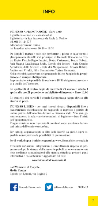 77
INFO
INGRESSO A PRENOTAZIONE - Euro 5,00
Biglietteria online www.vivaticket.it
Biglietteria via San Francesco da Paola 6, Torino
tel. 011 011 24777
bdtickets@comune.torino.it
dal lunedì al sabato ore 10.30 – 18.30
Da lunedì 6 marzo è possibile prenotare il posto in sala per tutti
gli appuntamenti nelle sedi principali di Biennale Democrazia: Tea-
tro Regio, Piccolo Regio Puccini, Teatro Carignano, Teatro Gobetti,
Aula Magna Cavallerizza Reale, Circolo dei Lettori – Sala Grande,
Accademia delle Scienze – Sala dei Mappamondi, Scuola Holden,
Auditorium Vivaldi, Film Commission Torino Piemonte.
Nella sede dell’Auditorium del grattacielo Intesa Sanpaolo la preno-
tazione è sempre obbligatoria.
La prenotazione è possibile ﬁno alle ore 18.30 del giorno preceden-
te a quello dell’incontro.
Gli spettacoli al Teatro Regio di mercoledì 29 marzo e sabato 1
aprile alle ore 21 prevedono un biglietto di ingresso - Euro 10,00
Gli studenti dei corsi di Biennale Democrazia hanno diritto alla
riserva di posti.
INGRESSO LIBERO - per tutti i posti rimasti disponibili ﬁno a
esaurimento: distribuzione dei tagliandi di ingresso a partire da
un’ora prima dell’incontro davanti a ciascuna sede. Non sarà ga-
rantito accesso in sala – anche se muniti di biglietto – dopo l’inizio
dell’appuntamento.
L’organizzazione non risponde di eventuali code spontanee forma-
tesi prima dell’orario concordato.
Per tutti gli appuntamenti in altre sedi diverse da quelle sopra se-
gnalate non è prevista la possibilità di prenotazione.
Per il workshop a iscrizione gratuita: www.biennaledemocrazia.it
Eventuali variazioni, integrazioni o cancellazioni rispetto al pro-
gramma dopo la stampa della presente pubblicazione saranno rese
note mediante comunicazioni alla stampa cittadina, presso i punti
informativi e costantemente aggiornate sul sito:
www.biennaledemocrazia.it
dal 29 marzo al 2 aprile
Media Center
Circolo dei Lettori, via Bogino 9
Biennale Democrazia @BiennaleDemocr #BDEM17
 
