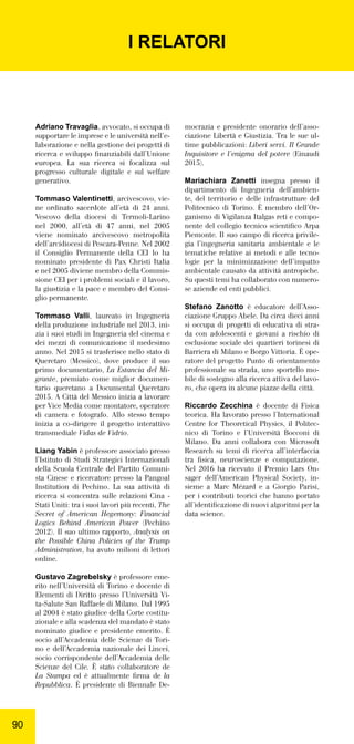 9090
Adriano Travaglia, avvocato, si occupa di
supportare le imprese e le università nell’e-
laborazione e nella gestione dei progetti di
ricerca e sviluppo ﬁnanziabili dall’Unione
europea. La sua ricerca si focalizza sul
progresso culturale digitale e sul welfare
generativo.
Tommaso Valentinetti, arcivescovo, vie-
ne ordinato sacerdote all’età di 24 anni.
Vescovo della diocesi di Termoli-Larino
nel 2000, all’età di 47 anni, nel 2005
viene nominato arcivescovo metropolita
dell’arcidiocesi di Pescara-Penne. Nel 2002
il Consiglio Permanente della CEI lo ha
nominato presidente di Pax Christi Italia
e nel 2005 diviene membro della Commis-
sione CEI per i problemi sociali e il lavoro,
la giustizia e la pace e membro del Consi-
glio permanente.
Tommaso Valli, laureato in Ingegneria
della produzione industriale nel 2013, ini-
zia i suoi studi in Ingegneria del cinema e
dei mezzi di comunicazione il medesimo
anno. Nel 2015 si trasferisce nello stato di
Queretaro (Messico), dove produce il suo
primo documentario, La Estancia del Mi-
grante, premiato come miglior documen-
tario queretano a Documental Queretaro
2015. A Città del Messico inizia a lavorare
per Vice Media come montatore, operatore
di camera e fotografo. Allo stesso tempo
inizia a co-dirigere il progetto interattivo
transmediale Vidas de Vidrio.
Liang Yabin è professore associato presso
l’Istituto di Studi Strategici Internazionali
della Scuola Centrale del Partito Comuni-
sta Cinese e ricercatore presso la Pangoal
Institution di Pechino. La sua attività di
ricerca si concentra sulle relazioni Cina -
Stati Uniti: tra i suoi lavori più recenti, The
Secret of American Hegemony: Financial
Logics Behind American Power (Pechino
2012). Il suo ultimo rapporto, Analysis on
the Possible China Policies of the Trump
Administration, ha avuto milioni di lettori
online.
Gustavo Zagrebelsky è professore eme-
rito nell’Università di Torino e docente di
Elementi di Diritto presso l’Università Vi-
ta-Salute San Raffaele di Milano. Dal 1995
al 2004 è stato giudice della Corte costitu-
zionale e alla scadenza del mandato è stato
nominato giudice e presidente emerito. È
socio all’Accademia delle Scienze di Tori-
no e dell’Accademia nazionale dei Lincei,
socio corrispondente dell’Accademia delle
Scienze del Cile. È stato collaboratore de
La Stampa ed è attualmente ﬁrma de la
Repubblica. È presidente di Biennale De-
mocrazia e presidente onorario dell’asso-
ciazione Libertà e Giustizia. Tra le sue ul-
time pubblicazioni: Liberi servi. Il Grande
Inquisitore e l’enigma del potere (Einaudi
2015).
Mariachiara Zanetti insegna presso il
dipartimento di Ingegneria dell’ambien-
te, del territorio e delle infrastrutture del
Politecnico di Torino. È membro dell’Or-
ganismo di Vigilanza Italgas reti e compo-
nente del collegio tecnico scientiﬁco Arpa
Piemonte. Il suo campo di ricerca privile-
gia l’ingegneria sanitaria ambientale e le
tematiche relative ai metodi e alle tecno-
logie per la minimizzazione dell’impatto
ambientale causato da attività antropiche.
Su questi temi ha collaborato con numero-
se aziende ed enti pubblici.
Stefano Zanotto è educatore dell’Asso-
ciazione Gruppo Abele. Da circa dieci anni
si occupa di progetti di educativa di stra-
da con adolescenti e giovani a rischio di
esclusione sociale dei quartieri torinesi di
Barriera di Milano e Borgo Vittoria. È ope-
ratore del progetto Punto di orientamento
professionale su strada, uno sportello mo-
bile di sostegno alla ricerca attiva del lavo-
ro, che opera in alcune piazze della città.
Riccardo Zecchina è  docente di  Fisica
teorica. Ha lavorato presso l’International
Centre for Theoretical Physics, il Politec-
nico di Torino e l’Università Bocconi di
Milano. Da anni collabora con Microsoft
Research su temi di ricerca all’interfaccia
tra ﬁsica, neuroscienze e computazione.
Nel 2016 ha ricevuto il Premio Lars On-
sager dell’American Physical Society, in-
sieme a Marc Mézard e a Giorgio Parisi,
per i contributi teorici che hanno portato
all’identiﬁcazione di nuovi algoritmi per la
data science.
I RELATORI
 