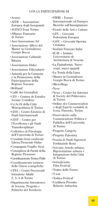 9595
>Acmos
>AEDE – Associazione
>Europea degli Insegnanti
>AGESCI Zona Torino
>Alliance Française
>di Torino
>Anci Innovazione Srl
>Associazione Allievi del
>Master in Giornalismo
>Giorgio Bocca
>Associazione Culturale
>Biloura
>Associazione Didee
>Associazione Filieradarte
>Autorità per la Garanzia
>e la Promozione della
>Partecipazione della
>Regione Toscana
>Brilliant!
>Caffè dei Giornalisti
>CES – Centros de Estudos
>Sociais (Coimbra)
>Ce.Se.Di della Città
>Metropolitana di Torino
>CESI – Centro Einstein di
>Studi Internazionali
>CEST – Centro per
>l’Eccellenza e gli Studi
>Transdisciplinari
>Collettivo di Psicologia
>dell’Università di Torino
>Comitato beni conﬁscati
>Libera Piemonte Onlus
>Compagnia Virgilio Sieni
>Consigliera di Parità della
>Regione Piemonte
>Coordinamento Torino Pride
>Coordinamento torinese
>delle Chiese evangeliche
>CPIA – Centri Provinciali
>Istruzione Adulti
>2, 3, 4 di Torino
>Dipartimento Interateneo
>di Scienze, Progetto e
>Politiche del Territorio
>FIERI – Forum
>Internazionale ed Europeo
>Ricerche sull’Immigrazione
>Fiorile delle Arti e Culture
>GFE – Gioventù
>Federalista Europea
>GiOC – Gioventù Operaia
>Cristiana
>Institut Français Italia
>IUAV – Istituto
>Universitario di
>Architettura di Venezia
>La Piattaforma. Nuovi
>corpi, nuovi sguardi
>La Tenda della Luna
>Master in Giornalismo
>Giorgio Bocca di Torino
>MicroMega
>Neos
>Nexa – Center for Internet
>& Society del Politecnico
>di Torino
>Ordine dei Commercialisti
>e degli Esperti contabili di
>Ivrea, Pinerolo, Torino
>Osservatorio sulla
>Comunicazione Politica e
>Pubblica dell’Università
>di Torino
>Progetto Gangcity
>Progetto Palestina
>Scuola di Studi Superiori
>Ferdinando Rossi
>Servizio Arredo urbano,
>Rigenerazione urbana e
>Integrazione della Città
>di Torino
>Sottodiciotto
>Film Festival
>Teatro delle Forme
>T.wai
>Todays Festival
>Unilibera Presidio
>Roberto Antiochia
CON LA PARTECIPAZIONE DI
 
