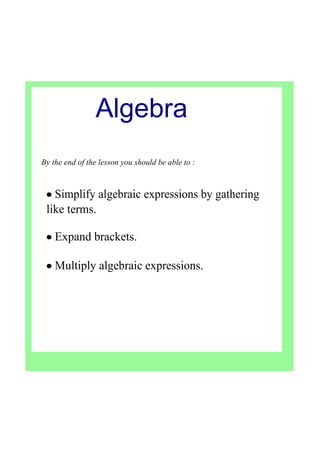 By the end of the lesson you should be able to :
• Simplify algebraic expressions by gathering 
like terms.
• Expand brackets.
• Multiply algebraic expressions.  
Algebra
 